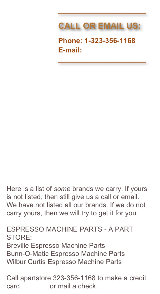                           ______________________
                         
                          CALL OR EMAIL US:

                          Phone: 1-323-356-1168
                          E-mail: 
                          ______________________















Here is a list of some brands we carry. If yours is not listed, then still give us a call or email. We have not listed all our brands. If we do not carry yours, then we will try to get it for you.

ESPRESSO MACHINE PARTS - A PART STORE:
Breville Espresso Machine Parts
Bunn-O-Matic Espresso Machine Parts
Wilbur Curtis Espresso Machine Parts

Call apartstore 323-356-1168 to make a credit card payment or mail a check.